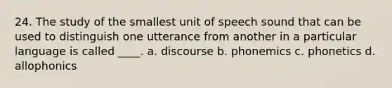 24. The study of the smallest unit of speech sound that can be used to distinguish one utterance from another in a particular language is called ____. a. discourse b. phonemics c. phonetics d. allophonics