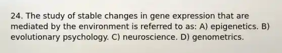 24. The study of stable changes in gene expression that are mediated by the environment is referred to as: A) epigenetics. B) evolutionary psychology. C) neuroscience. D) genometrics.