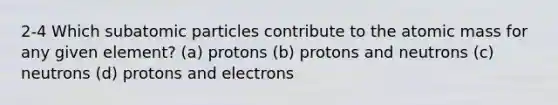 2-4 Which subatomic particles contribute to the atomic mass for any given element? (a) protons (b) protons and neutrons (c) neutrons (d) protons and electrons