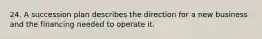 24. A succession plan describes the direction for a new business and the financing needed to operate it.