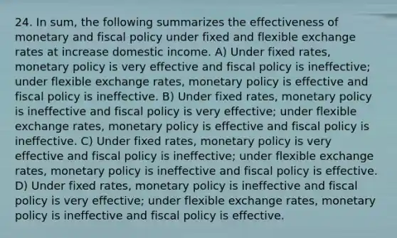 24. In sum, the following summarizes the effectiveness of monetary and fiscal policy under fixed and flexible exchange rates at increase domestic income. A) Under fixed rates, monetary policy is very effective and fiscal policy is ineffective; under flexible exchange rates, monetary policy is effective and fiscal policy is ineffective. B) Under fixed rates, monetary policy is ineffective and fiscal policy is very effective; under flexible exchange rates, monetary policy is effective and fiscal policy is ineffective. C) Under fixed rates, monetary policy is very effective and fiscal policy is ineffective; under flexible exchange rates, monetary policy is ineffective and fiscal policy is effective. D) Under fixed rates, monetary policy is ineffective and fiscal policy is very effective; under flexible exchange rates, monetary policy is ineffective and fiscal policy is effective.