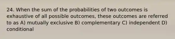 24. When the sum of the probabilities of two outcomes is exhaustive of all possible outcomes, these outcomes are referred to as A) mutually exclusive B) complementary C) independent D) conditional