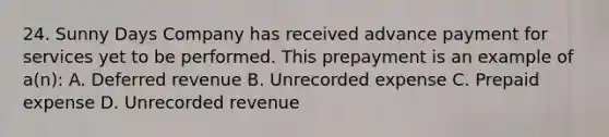 24. Sunny Days Company has received advance payment for services yet to be performed. This prepayment is an example of a(n): A. Deferred revenue B. Unrecorded expense C. Prepaid expense D. Unrecorded revenue