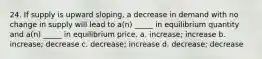 24. If supply is upward sloping, a decrease in demand with no change in supply will lead to a(n) _____ in equilibrium quantity and a(n) _____ in equilibrium price. a. increase; increase b. increase; decrease c. decrease; increase d. decrease; decrease