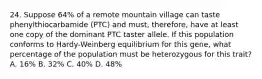 24. Suppose 64% of a remote mountain village can taste phenylthiocarbamide (PTC) and must, therefore, have at least one copy of the dominant PTC taster allele. If this population conforms to Hardy-Weinberg equilibrium for this gene, what percentage of the population must be heterozygous for this trait? A. 16% B. 32% C. 40% D. 48%