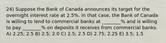 24) Suppose the Bank of Canada announces its target for the overnight interest rate at 2.5%. In that case, the Bank of Canada is willing to lend to commercial banks at ________% and is willing to pay ________% on deposits it receives from commercial banks. A) 2.25; 2.5 B) 2.5; 2.0 C) 2.5; 2.5 D) 2.75; 2.25 E) 3.5; 1.5