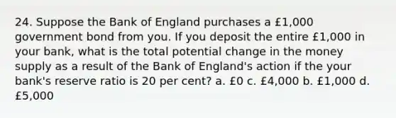 24. Suppose the Bank of England purchases a £1,000 government bond from you. If you deposit the entire £1,000 in your bank, what is the total potential change in the money supply as a result of the Bank of England's action if the your bank's reserve ratio is 20 per cent? a. £0 c. £4,000 b. £1,000 d. £5,000