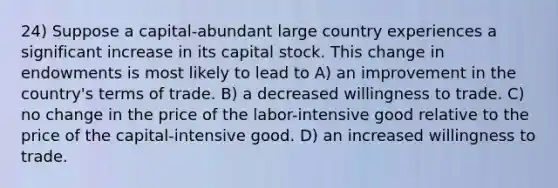 24) Suppose a capital-abundant large country experiences a significant increase in its capital stock. This change in endowments is most likely to lead to A) an improvement in the country's terms of trade. B) a decreased willingness to trade. C) no change in the price of the labor-intensive good relative to the price of the capital-intensive good. D) an increased willingness to trade.