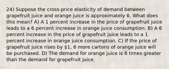 24) Suppose the cross-price elasticity of demand between grapefruit juice and orange juice is approximately 6. What does this mean? A) A 1 percent increase in the price of grapefruit juice leads to a 6 percent increase in orange juice consumption. B) A 6 percent increase in the price of grapefruit juice leads to a 1 percent increase in orange juice consumption. C) If the price of grapefruit juice rises by 1, 6 more cartons of orange juice will be purchased. D) The demand for orange juice is 6 times <a href='https://www.questionai.com/knowledge/ktgHnBD4o3-greater-than' class='anchor-knowledge'>greater than</a> the demand for grapefruit juice.