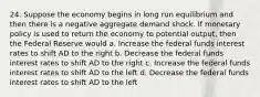 24. Suppose the economy begins in long run equilibrium and then there is a negative aggregate demand shock. If monetary policy is used to return the economy to potential output, then the Federal Reserve would a. Increase the federal funds interest rates to shift AD to the right b. Decrease the federal funds interest rates to shift AD to the right c. Increase the federal funds interest rates to shift AD to the left d. Decrease the federal funds interest rates to shift AD to the left