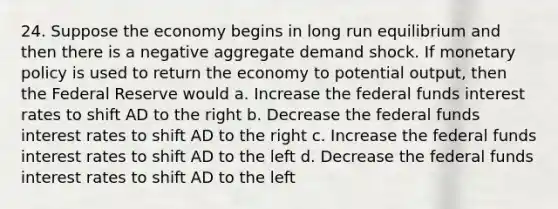 24. Suppose the economy begins in long run equilibrium and then there is a negative aggregate demand shock. If <a href='https://www.questionai.com/knowledge/kEE0G7Llsx-monetary-policy' class='anchor-knowledge'>monetary policy</a> is used to return the economy to potential output, then the Federal Reserve would a. Increase the federal funds interest rates to shift AD to the right b. Decrease the federal funds interest rates to shift AD to the right c. Increase the federal funds interest rates to shift AD to the left d. Decrease the federal funds interest rates to shift AD to the left