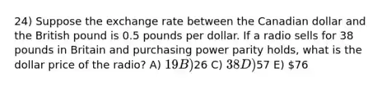 24) Suppose the exchange rate between the Canadian dollar and the British pound is 0.5 pounds per dollar. If a radio sells for 38 pounds in Britain and purchasing power parity holds, what is the dollar price of the radio? A) 19 B)26 C) 38 D)57 E) 76