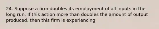 24. Suppose a firm doubles its employment of all inputs in the long run. If this action more than doubles the amount of output produced, then this firm is experiencing