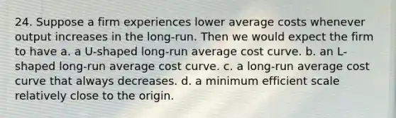 24. Suppose a firm experiences lower average costs whenever output increases in the long-run. Then we would expect the firm to have a. a U-shaped long-run average cost curve. b. an L-shaped long-run average cost curve. c. a long-run average cost curve that always decreases. d. a minimum efficient scale relatively close to the origin.