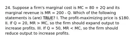 24. Suppose a firm's marginal cost is MC = 80 + 2Q and its marginal revenue is MR = 200 - Q. Which of the following statements is (are) TRUE? I. The profit-maximizing price is 180. II. If Q = 20, MR > MC, so the firm should expand output to increase profits. III. If Q = 50, MR < MC, so the firm should reduce output to increase profits.