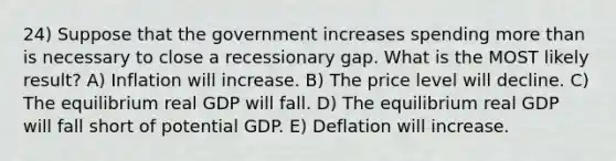 24) Suppose that the government increases spending more than is necessary to close a recessionary gap. What is the MOST likely result? A) Inflation will increase. B) The price level will decline. C) The equilibrium real GDP will fall. D) The equilibrium real GDP will fall short of potential GDP. E) Deflation will increase.