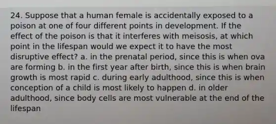 24. Suppose that a human female is accidentally exposed to a poison at one of four different points in development. If the effect of the poison is that it interferes with meisosis, at which point in the lifespan would we expect it to have the most disruptive effect? a. in the prenatal period, since this is when ova are forming b. in the first year after birth, since this is when brain growth is most rapid c. during early adulthood, since this is when conception of a child is most likely to happen d. in older adulthood, since body cells are most vulnerable at the end of the lifespan