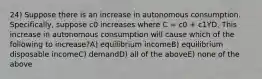 24) Suppose there is an increase in autonomous consumption. Specifically, suppose c0 increases where C = c0 + c1YD. This increase in autonomous consumption will cause which of the following to increase?A) equilibrium incomeB) equilibrium disposable incomeC) demandD) all of the aboveE) none of the above