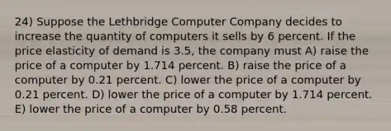 24) Suppose the Lethbridge Computer Company decides to increase the quantity of computers it sells by 6 percent. If the price elasticity of demand is 3.5, the company must A) raise the price of a computer by 1.714 percent. B) raise the price of a computer by 0.21 percent. C) lower the price of a computer by 0.21 percent. D) lower the price of a computer by 1.714 percent. E) lower the price of a computer by 0.58 percent.