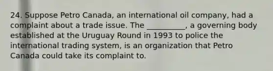 24. Suppose Petro Canada, an international oil company, had a complaint about a trade issue. The __________, a governing body established at the Uruguay Round in 1993 to police the international trading system, is an organization that Petro Canada could take its complaint to.