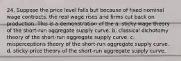 24. Suppose the price level falls but because of fixed nominal wage contracts, the real wage rises and firms cut back on production. This is a demonstration of the a. sticky-wage theory of the short-run aggregate supply curve. b. classical dichotomy theory of the short-run aggregate supply curve. c. misperceptions theory of the short-run aggregate supply curve. d. sticky-price theory of the short-run aggregate supply curve.