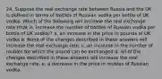 24. Suppose the real exchange rate between Russia and the UK is defined in terms of bottles of Russian vodka per bottle of UK vodka. Which of the following will increase the real exchange rate (that is, increase the number of bottles of Russian vodka per bottle of UK vodka)? a. an increase in the price in pounds of UK vodka b. None of the changes described in these answers will increase the real exchange rate. c. an increase in the number of roubles for which the pound can be exchanged d. All of the changes described in these answers will increase the real exchange rate. e. a decrease in the price in roubles of Russian vodka