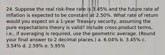 24. Suppose the real risk-free rate is 3.45% and the future rate of inflation is expected to be constant at 2.50%. What rate of return would you expect on a 1-year Treasury security, assuming the pure expectations theory is valid? Include cross-product terms, i.e., if averaging is required, use the geometric average. (Round your final answer to 2 decimal places.) a. 6.04% b. 3.45% c. 3.54% d. 2.59% e. 5.95%