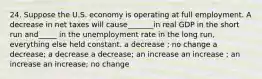 24. Suppose the U.S. economy is operating at full employment. A decrease in net taxes will cause_______in real GDP in the short run and_____ in the unemployment rate in the long run, everything else held constant. a decrease ; no change a decrease; a decrease a decrease; an increase an increase ; an increase an increase; no change