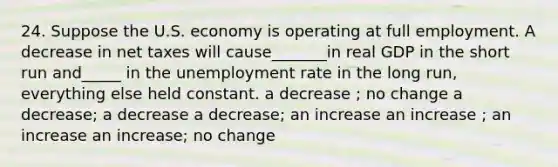 24. Suppose the U.S. economy is operating at full employment. A decrease in net taxes will cause_______in real GDP in the short run and_____ in the unemployment rate in the long run, everything else held constant. a decrease ; no change a decrease; a decrease a decrease; an increase an increase ; an increase an increase; no change