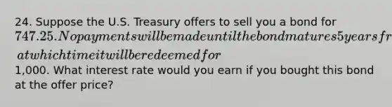 24. Suppose the U.S. Treasury offers to sell you a bond for 747.25. No payments will be made until the bond matures 5 years from now, at which time it will be redeemed for1,000. What interest rate would you earn if you bought this bond at the offer price?