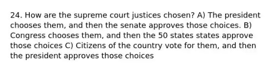 24. How are the supreme court justices chosen? A) The president chooses them, and then the senate approves those choices. B) Congress chooses them, and then the 50 states states approve those choices C) Citizens of the country vote for them, and then the president approves those choices