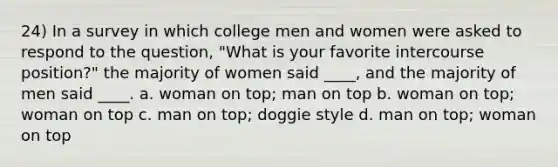 24) In a survey in which college men and women were asked to respond to the question, "What is your favorite intercourse position?" the majority of women said ____, and the majority of men said ____. a. woman on top; man on top b. woman on top; woman on top c. man on top; doggie style d. man on top; woman on top