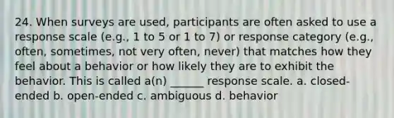 24. When surveys are used, participants are often asked to use a response scale (e.g., 1 to 5 or 1 to 7) or response category (e.g., often, sometimes, not very often, never) that matches how they feel about a behavior or how likely they are to exhibit the behavior. This is called a(n) ______ response scale. a. closed-ended b. open-ended c. ambiguous d. behavior