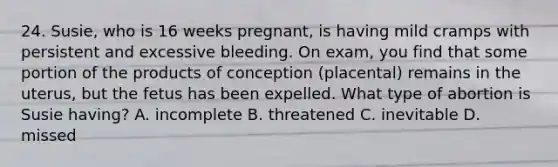 24. Susie, who is 16 weeks pregnant, is having mild cramps with persistent and excessive bleeding. On exam, you find that some portion of the products of conception (placental) remains in the uterus, but the fetus has been expelled. What type of abortion is Susie having? A. incomplete B. threatened C. inevitable D. missed