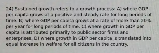 24) Sustained growth refers to a growth process: A) where GDP per capita grows at a positive and steady rate for long periods of time. B) where GDP per capita grows at a rate of more than 20% per year for long periods of time. C) where growth in GDP per capita is attributed primarily to public sector firms and enterprises. D) where growth in GDP per capita is translated into equal increase in welfare for all citizens in the country.