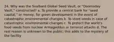 24. Why was the Svalbard Global Seed Vault, or "Doomsday Vault," constructed? a. To provide a central bank for "seed capital," or money, for green development in the event of catastrophic environmental changes b. To store seeds in case of catastrophic environmental changes c. To protect the world's food seeds from nuclear Armageddon or terrorist attacks d. The real reason is unknown to the public; this adds to the mystery of the facility