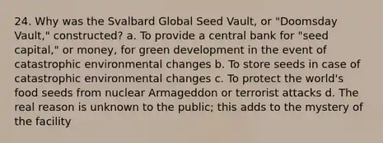 24. Why was the Svalbard Global Seed Vault, or "Doomsday Vault," constructed? a. To provide a central bank for "seed capital," or money, for green development in the event of catastrophic environmental changes b. To store seeds in case of catastrophic environmental changes c. To protect the world's food seeds from nuclear Armageddon or terrorist attacks d. The real reason is unknown to the public; this adds to the mystery of the facility