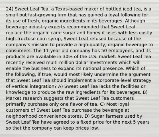 24) Sweet Leaf Tea, a Texas-based maker of bottled iced tea, is a small but fast-growing firm that has gained a loyal following for its use of fresh, organic ingredients in its beverages. Although beverage industry experts recommended that Sweet Leaf replace the organic cane sugar and honey it uses with less costly high-fructose corn syrup, Sweet Leaf refused because of the company's mission to provide a high-quality, organic beverage to consumers. The 11-year old company has 50 employees, and its products are available in 30% of the U.S. market. Sweet Leaf Tea recently received multi-million dollar investments which will enable the business to expand its national presence. Which of the following, if true, would most likely undermine the argument that Sweet Leaf Tea should implement a corporate-level strategy of vertical integration? A) Sweet Leaf Tea lacks the facilities or knowledge to produce the raw ingredients for its beverages. B) Market research suggests that Sweet Leaf Tea customers primarily purchase only one flavor of tea. C) Most loyal customers of Sweet Leaf Tea purchase the beverage at neighborhood convenience stores. D) Sugar farmers used by Sweet Leaf Tea have agreed to a fixed price for the next 5 years so that the company can keep prices low.