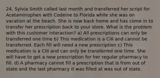 24. Sylvia Smith called last month and transferred her script for Acetaminophen with Codeine to Florida while she was on vacation at the beach. She is now back home and has come in to transfer her prescription back to your store. What is the problem with this customer interaction? a) All prescriptions can only be transferred one time b) This medication is a CIII and cannot be transferred. Each fill will need a new prescription c) This medication is a CIII and can only be transferred one time. She will have to get a new prescription for her regular pharmacy to fill. d) A pharmacy cannot fill a prescription that is from out of state and the last pharmacy it was filled at was out of state.