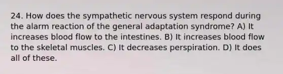 24. How does the sympathetic nervous system respond during the alarm reaction of the general adaptation syndrome? A) It increases blood flow to the intestines. B) It increases blood flow to the skeletal muscles. C) It decreases perspiration. D) It does all of these.