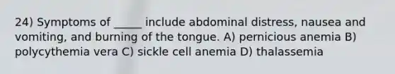 24) Symptoms of _____ include abdominal distress, nausea and vomiting, and burning of the tongue. A) pernicious anemia B) polycythemia vera C) sickle cell anemia D) thalassemia