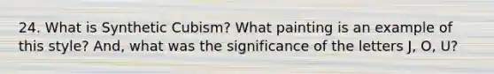 24. What is Synthetic Cubism? What painting is an example of this style? And, what was the significance of the letters J, O, U?