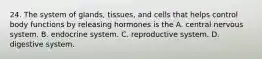 24. The system of glands, tissues, and cells that helps control body functions by releasing hormones is the A. central nervous system. B. endocrine system. C. reproductive system. D. digestive system.