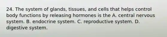 24. The system of glands, tissues, and cells that helps control body functions by releasing hormones is the A. central <a href='https://www.questionai.com/knowledge/kThdVqrsqy-nervous-system' class='anchor-knowledge'>nervous system</a>. B. <a href='https://www.questionai.com/knowledge/k97r8ZsIZg-endocrine-system' class='anchor-knowledge'>endocrine system</a>. C. reproductive system. D. digestive system.