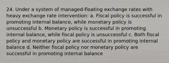 24. Under a system of managed-floating exchange rates with heavy exchange rate intervention: a. Fiscal policy is successful in promoting internal balance, while monetary policy is unsuccessful b. Monetary policy is successful in promoting internal balance, while fiscal policy is unsuccessful c. Both fiscal policy and monetary policy are successful in promoting internal balance d. Neither fiscal policy nor monetary policy are successful in promoting internal balance