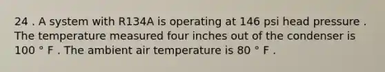 24 . A system with R134A is operating at 146 psi head pressure . The temperature measured four inches out of the condenser is 100 ° F . The ambient air temperature is 80 ° F .