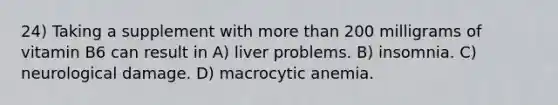 24) Taking a supplement with more than 200 milligrams of vitamin B6 can result in A) liver problems. B) insomnia. C) neurological damage. D) macrocytic anemia.