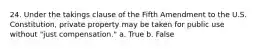 24. Under the takings clause of the Fifth Amendment to the U.S. Constitution, private property may be taken for public use without "just compensation." a. True b. False