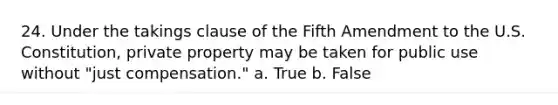 24. Under the takings clause of the Fifth Amendment to the U.S. Constitution, private property may be taken for public use without "just compensation." a. True b. False