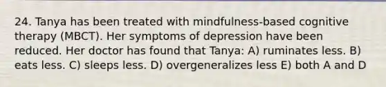 24. Tanya has been treated with mindfulness-based cognitive therapy (MBCT). Her symptoms of depression have been reduced. Her doctor has found that Tanya: A) ruminates less. B) eats less. C) sleeps less. D) overgeneralizes less E) both A and D